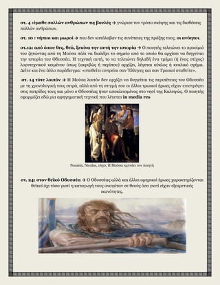 στ. 4 :έμαθε πολλών ανθρώπων τις βουλές → γνώρισε τον τρόπο σκέψης και τις διαθέσεις
πολλών ανθρώπων.
στ. 10 : νήπιοι και μωροί → που δεν κατάλαβαν τις συνέπειες της πράξης τους, οι ανόητοι.
στ.12: από όπου θες, θεά, ξεκίνα την αυτή την ιστορία → Ο ποιητής τελειώνει το προοίμιό
του ζητώντας από τη Μούσα πάλι να διαλέξει το σημείο από το οποίο θα αρχίσει να διηγείται
την ιστορία του Οδυσσέα. Η τεχνική αυτή, το να τελειώνει δηλαδή ένα τμήμα (ή ένας στίχος)
λογοτεχνικού κειμένου όπως (ακριβώς ή περίπου) αρχίζει, λέγεται κύκλος ή κυκλικό σχήμα.
Δείτε και ένα άλλο παράδειγμα: «σταθείτε αντρείοι σαν Έλληνες και σαν Γραικοί σταθείτε».
στ. 14 τότε λοιπόν → Η Μούσα λοιπόν δεν αρχίζει να διηγείται τις περιπέτειες του Οδυσσέα
με τη χρονολογική τους σειρά, αλλά από τη στιγμή που οι άλλοι τρωικοί ήρωες είχαν επιστρέψει
στις πατρίδες τους και μόνο ο Οδυσσέας ήταν αποκλεισμένος στο νησί της Καλυψώς. Ο ποιητής
εφαρμόζει εδώ μια αφηγηματική τεχνική που λέγεται in media res
Poussin, Nicolas, 1630, Η Μούσα εμπνέει τον ποιητή
στ. 24: στον θεϊκό Οδυσσέα → Ο Οδυσσέας αλλά και άλλοι ομηρικοί ήρωες χαρακτηρίζονται
θεϊκοί όχι τόσο γιατί η καταγωγή τους αναγόταν σε θεούς όσο γιατί είχαν εξαιρετικές
ικανότητες.
 