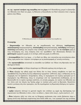 στ. 25 : προτού πατήσει της πατρίδας του το χώμα → Ο Ποσειδώνας μπορεί να βασανίζει
τον Οδυσσέα στον δικό του χώρο, τη θάλασσα η δικαιοδοσία του θεού τελειώνει όταν ο ήρωας
φτάνει στην Ιθάκη.
Ο Οδυσσέας αγναντεύει το πέλαγος και νοσταλγεί την πατρίδα του.
Ο ποιητής:
• Παρουσιάζει τον Οδυσσέα με τις παραδοσιακές του ιδιότητες (πολύτροπος,
πολύπλαγκτος/κοσμογυρισμένος, πτολίπορθος/καστροκατακτητής, πολύιδρις/πολύπειρος,
πολύτλας/πολύπαθος), και επιμένει στην επιθυμία και στον αγώνα του να νοστήσει μαζί με
τους συντρόφους του, τους εταίρους (που του προσδίδουν την οδυσσειακή ιδιότητα του
φιλέταιρου αρχηγού), χωρίς να το πετύχει, αλλά και χωρίς να ευθύνεται.
• Αντιπαραθέτει έτσι («κι όμως ...») το δικό του ήθος, που υπονοείται και συνεπάγεται αίσιο
τέλος, προς εκείνο των «νήπιων» συντρόφων με τις καταστροφικές γι' αυτούς συνέπειες.
• Και προκαταβάλλει συνοπτικά το επεισόδιο των βοδιών του Ήλιου στη Θρινακία που τον
εξυπηρετεί διπλά:
α. Μας προετοιμάζει να δούμε ολομόναχο τον Οδυσσέα αμέσως στη συνέχεια, και
β. δίνει εξαρχής την ηθική αρχή που διέπει όλο το έπος: όποιος υπερβαίνει τα όριά του
προσβάλλοντας τους θεούς (ή τους ανθρώπους) τιμωρείται· ευθύνεται, άρα, ο άνθρωπος για τις
συμφορές που τον βρίσκουν. Συσχετίζεται, τέλος, το περιεχόμενο του κυρίως προοιμίου με το
περιεχόμενο της Οδύσσειας, όπως το γνωρίσαμε από την περιληπτική αναδιήγηση, για να
διαπιστωθεί ότι το πρώτο προοίμιο καλύπτει, σε γενικές γραμμές, τον αγώνα του Οδυσσέα για
τον νόστο από την άλωση της Τροίας μέχρι το ναυάγιο μόνο μετά τη Θρινακία. Προκύπτει
λοιπόν η ανάγκη ενός νέου προοιμίου, που θα συμπληρώσει τις θεματικές ελλείψεις του πρώτου
Η Μούσα:
• ορίζει (αόριστα πάντως) το χρονικό σημείο που επιλέγει ως αρχή της εξιστόρησης των
περιπετειών του Οδυσσέα («τότε», όταν «οι άλλοι [...] ήσαν σπίτι τους [...] μόνο εκείνον [...]»)·
• δίνει (αόριστα πάλι) τον τόπο και τη δύσφορη κατάσταση στην οποία βρίσκεται τώρα ο
ήρωας κοντά στην Καλυψώ επιμένοντας στον διπλό πόθο του, «του γυρισμού και της γυναίκας
του»·
 