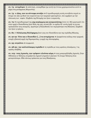 στ. 73: αντιμίλησε → απάντησε, αποκρίθηκε (με αυτή την έννοια χρησιμοποιείται αυτό το
ρήμα στη μετάφραση Μαρωνίτη).
στ. 73: ο Δίας, που τα σύννεφα συνάζει → Ο προσδιορισμός αυτός συνοδεύει συχνά το
όνομα του Δία ως θεού του ουρανού και των καιρικών φαινομένων, που αρχίζουν με την
πύκνωση των νεφών. Σύμβολο της δύναμής του ήταν ο κεραυνός.
στ. 79: Οι προσδιορισμοί της γης κυρίαρχος και κοσμοσείστης (στον στ. 86) μαρτυρούν ότι
στην αρχή ο Ποσειδώνας ήταν θεός της γης, γενικά (βλ. το σχόλιο 8)· αυτός όριζε τη γη και
προκαλούσε τους σεισμούς. Αργότερα η δικαιοδοσία του περιορίστηκε στη θάλασσα. Σύμβολό
του ήταν η τρίαινα.
στ. 82 : Ο Κύκλωπας Πολύφημος ήταν γιος του Ποσειδώνα και της νεράιδας Θόωσας.
στ. 90-92: Τότε και ο Ποσειδών [...] να αντιμάχεται → Διαφαίνεται κιόλας στην ομηρική
εποχή η βασική αρχή της δημοκρατίας, η αρχή της πλειοψηφίας.
στ. 95: συγκλίνει → συμφωνεί.
στ. 98-99 : την καλλιπλόκαμη νεράιδα→ τη νεράιδα με τους ωραίους πλοκάμους / τις
ωραίες πλεξίδες.
στ. 103: τους Αχαιούς, που τρέφουν πλούσια κόμη → τους μακρυμάλληδες Αχαιούς. Στην
Οδύσσεια οι Έλληνες ονομάζονται Αχαιοί ή Αργείοι ή Δαναοί. Το όνομα Έλληνες είναι
μεταγενέστερο. Εδώ πάντως πρόκειται για τους Ιθακήσιους.
 