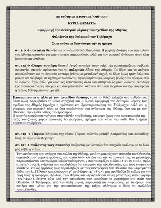 3η ενότητα: α 109-173/<96-155>
ΚΥΡΙΑ ΘΕΜΑΤΑ:
Εφαρμογή του δεύτερου μέρους του σχεδίου της Αθηνάς
Φιλοξενία της θεάς από τον Τηλέμαχο
Στην ενότητα διανύουμε την 1η ημέρα
στ. 110 → σαντάλια θεσπέσια: σαντάλια θεϊκά, θαυμάσια. Η μαγική ιδιότητα των σανταλιών
της Αθηνάς αποτελεί για μας στοιχείο παραμυθιού, αλλά για τον ομηρικό άνθρωπο ήταν κάτι
ζωντανό και αληθινό.
στ. 112 → άλκιμο κοντάρι: δυνατό /γερό κοντάρι· στον στίχο 113 χαρακτηρίζεται στιβαρό:
συμπαγές, στερεό· πρόκειται για το πολεμικό δόρυ της Αθηνάς. Το δόρυ και το ακόντιο
αποτελούνταν και τα δύο από κοντάρι ξύλινο με μεταλλική αιχμή, το δόρυ όμως ήταν όπλο πιο
μακρύ και πιο βαρύ, σε σχέση με το ακόντιο, προορισμένο για μακρινές βολές στον πόλεμο, ενώ
το ακόντιο ήταν όπλο για κοντινές αποστάσεις αλλά και αθλητικό όργανο· ακόντιο /κοντάρι
κρατούσαν οι άντρες στο χέρι και σαν μπαστούνι· ακόντιο είναι και το χαλκό κοντάρι που κρατά
η θεά ως Μέντης στον στίχο 118.
Επισημαίνεται η αλλαγή του επιπέδου δράσης (από το θεϊκό επίπεδο στο ανθρώπινο,
όπου όμως παρεμβαίνει το θεϊκό στοιχείο) και η άμεση εφαρμογή του δεύτερου μέρους του
σχεδίου της Αθηνάς (προέχει η αφύπνιση και δραστηριοποίηση του Τηλέμαχου αλλά και η
γνωριμία του ακροατή τόσο με όσα συμβαίνουν στα ανάκτορα της Ιθάκης, όσο και με τον
Οδυσσέα, πριν έλθει ο ίδιος στο προσκήνιο.
Ο ποιητής προχώρησε γρήγορα στην εξέλιξη της δράσης, επέμεινε όμως στην προετοιμασία της
θεάς τονίζοντας χαρακτηριστικές λεπτομέρειες, πράγμα που κάνει για κάθε θεό ή ήρωα που
πρόκειται να δράσει.
στ. 119 → Τάφιοι: Κάτοικοι της νήσου Τάφου, πιθανόν μεταξύ Ακαρνανίας και Λευκάδας·
ίσως, το σημερινό Μεγανήσι.
στ. 121 → παίζοντας τους πεσσούς: παίζοντας με βότσαλα ένα παιχνίδι ανάλογο με το δικό
μας τάβλι ή ντάμα.
Την κατάσταση που υπάρχει στο παλάτι της Ιθάκης, μετά τη μακρόχρονη απουσία του Οδυσσέα,
σηματοδοτούν μερικές φράσεις, που αποτελούν κλειδιά για την κατανόησή της: οι μνηστήρες
παρουσιάζονται «σε τομάρια βοδιών καθισμένοι, / που τα σφάξαν οι ίδιοι» (121-2/<108>, πρβλ.
α104-5/<91-2>), ενέργεια που υποδηλώνει ότι ενεργούν σαν οικοδεσπότες και τους ενοχοποιεί
ιδιαίτερα, καθώς εμμέσως τους παραλληλίζει με τους συντρόφους του Οδυσσέα που «έφαγαν τα
βόδια του [...] Ήλιου» και πλήρωσαν γι' αυτό (α10-11/ <8-9>), μας προϊδεάζει δε κιόλας για την
τύχη τους· η αναφορά, εξάλλου, στον Φήμιο, ότι «τραγουδούσε στους μνηστήρες από ανάγκη»
(172/<154>), δείχνει κάτι από την καταπίεση που ασκούσαν οι μνηστήρες στο σπίτι του
Οδυσσέα. Ο Τηλέμαχος, από την άλλη μεριά, παρουσιάζεται πικραμένος, με το όραμα του
πατέρα στα μάτια για την αποκατάσταση της τάξης, αδύναμος ο ίδιος να αναλάβει
πρωτοβουλίες.
 