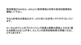 商用環境がAWSなら、AWS上に商用環境と同等の負荷試験環境を
構築して下さい。
今なら秒単位の課金なので、コスト的には非常にやりやすくなってい
ます。
ローカルのマシンのプロファイリング結果と実際の環境上では全く異
なる結果となることが多く、むしろこの負荷試験結果は邪魔になるこ
とすらあります。
 