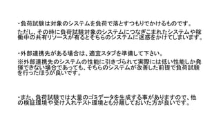 ・負荷試験は対象のシステムを負荷で落とすつもりでかけるものです。
ただし、その時に負荷試験対象のシステムにつなぎこまれたシステムや稼
働中の共有リソースが有るとそちらのシステムに迷惑をかけてしまいます。
・外部連携先がある場合は、適宜スタブを準備して下さい。
※外部連携先のシステムの性能に引きづられて実際には低い性能しか発
揮できない場合であっても、そちらのシステムが改善した前提で負荷試験
を行ったほうが良いです。
・また、負荷試験では大量のゴミデータを生成する事がありますので、他
の検証環境や受け入れテスト環境とも分離しておいた方が良いです。
 