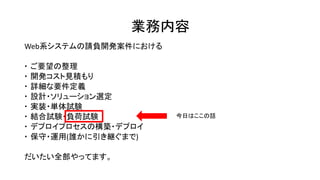 業務内容
Web系システムの請負開発案件における
 ご要望の整理
 開発コスト見積もり
 詳細な要件定義
 設計・ソリューション選定
 実装・単体試験
 結合試験・負荷試験
 デプロイプロセスの構築・デプロイ
 保守・運用(誰かに引き継ぐまで)
だいたい全部やってます。
今日はここの話
 