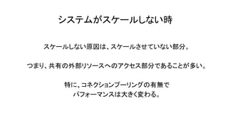 システムがスケールしない時
スケールしない原因は、スケールさせていない部分。
つまり、共有の外部リソースへのアクセス部分であることが多い。
特に、コネクションプーリングの有無で
パフォーマンスは大きく変わる。
 