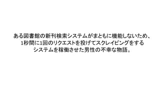 ある図書館の新刊検索システムがまともに機能しないため、
1秒間に1回のリクエストを投げてスクレイピングをする
システムを稼働させた男性の不幸な物語。
 