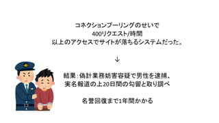 コネクションプーリングのせいで
400リクエスト/時間
以上のアクセスでサイトが落ちるシステムだった。
↓
結果：偽計業務妨害容疑で男性を逮捕、
実名報道の上20日間の勾留と取り調べ
名誉回復まで1年間かかる
 