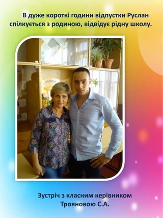 В дуже короткі години відпустки Руслан
спілкується з родиною, відвідує рідну школу.
Зустріч з класним керівником
Трояновою С.А.
 