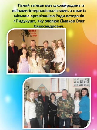 Тісний зв’язок має школа-родина із
воїнами-інтернаціоналістами, а саме із
міською організацією Ради ветеранів
«Гіндукуш», яку очолює Сімаков Олег
Олександрович.
 
