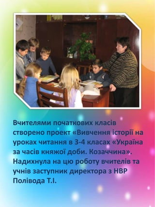 Вчителями початкових класів
створено проект «Вивчення історії на
уроках читання в 3-4 класах «Україна
за часів княжої доби. Козаччина».
Надихнула на цю роботу вчителів та
учнів заступник директора з НВР
Полівода Т.І.
 