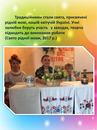 Традиційними стали свята, присвячені
рідній мові, нашій квітучій Україні. Учні
залюбки беруть участь у заходах, творчо
підходять до виконання роботи
(Свято рідної мови, 2017 р.)
 