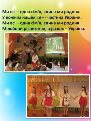 Ми всі – одна сім’я, єдина ми родина.
У кожнім нашім «я» - частина України.
Ми всі – одна сім’я, єдина ми родина.
Мільйони різних «я», а разом – Україна.
 