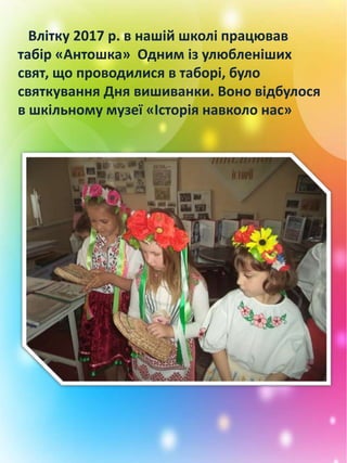 Влітку 2017 р. в нашій школі працював
табір «Антошка» Одним із улюбленіших
свят, що проводилися в таборі, було
святкування Дня вишиванки. Воно відбулося
в шкільному музеї «Історія навколо нас»
 