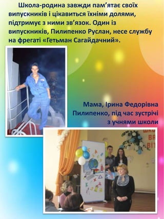 Школа-родина завжди пам’ятає своїх
випускників і цікавиться їхніми долями,
підтримує з ними зв’язок. Один із
випускників, Пилипенко Руслан, несе службу
на фрегаті «Гетьман Сагайдачний».
Мама, Ірина Федорівна
Пилипенко, під час зустрічі
з учнями школи
 