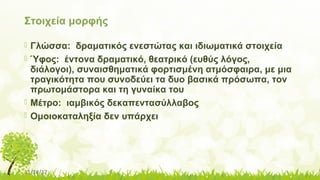 11/14/17
Στοιχεία μορφής
 Γλώσσα: δραματικός ενεστώτας και ιδιωματικά στοιχεία
 Ύφος: έντονα δραματικό, θεατρικό (ευθύς λόγος,
διάλογοι), συναισθηματικά φορτισμένη ατμόσφαιρα, με μια
τραγικότητα που συνοδεύει τα δυο βασικά πρόσωπα, τον
πρωτομάστορα και τη γυναίκα του
 Μέτρο: ιαμβικός δεκαπεντασύλλαβος
 Ομοιοκαταληξία δεν υπάρχει
 