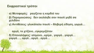 11/14/17
Εκφραστικοί τρόποι
 α) Μεταφορές: ραγίζεται η καρδιά του
 β) Παρομοιώσεις: δεν εκελάηδε σαν πουλί μηδέ σα
χελιδόνι
 γ) Αντιθέσεις: γλυκόλαλο πουλί – θλιβερή είδηση, γοργά…
αργά, το χτίζανε...εγκρεμιζόταν
 δ) Επαναλήψεις: αλίμονο...κρίμα , γοργά…γοργά…
γοργά…., αργά…αργά…αργά…
 