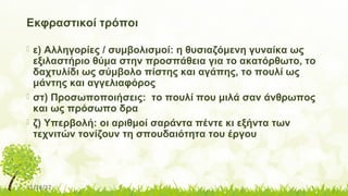 11/14/17
Εκφραστικοί τρόποι
 ε) Αλληγορίες / συμβολισμοί: η θυσιαζόμενη γυναίκα ως
εξιλαστήριο θύμα στην προσπάθεια για το ακατόρθωτο, το
δαχτυλίδι ως σύμβολο πίστης και αγάπης, το πουλί ως
μάντης και αγγελιαφόρος
 στ) Προσωποποιήσεις: το πουλί που μιλά σαν άνθρωπος
και ως πρόσωπο δρα
 ζ) Υπερβολή: οι αριθμοί σαράντα πέντε κι εξήντα των
τεχνιτών τονίζουν τη σπουδαιότητα του έργου

 