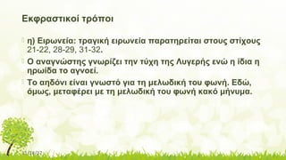 11/14/17
Εκφραστικοί τρόποι
 η) Ειρωνεία: τραγική ειρωνεία παρατηρείται στους στίχους
21-22, 28-29, 31-32.
 Ο αναγνώστης γνωρίζει την τύχη της Λυγερής ενώ η ίδια η
ηρωίδα το αγνοεί.
 Το αηδόνι είναι γνωστό για τη μελωδική του φωνή. Εδώ,
όμως, μεταφέρει με τη μελωδική του φωνή κακό μήνυμα.
 