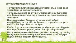 11/14/17
Σύντομη περίληψη του έργου
 Το γεφύρι της Άρτας καθημερινά χτίζεται αλλά κάθε φορά
γκρεμίζεται με ανεξήγητο τρόπο.
 Το πρόβλημα αυτό θα αντιμετωπιστεί μόνο αν θυσιαστεί
στα θεμέλια του κτίσματος η γυναίκα του πρωτομάστορα
του έργου.
 Η απόφαση είναι δύσκολη γι’ αυτόν, αλλά τελικά
συμβιβάζεται με την ιδέα να θυσιαστεί η γυναίκα του για το
κοινό καλό. Την ειδοποιεί να έρθει.
 Εκείνη έρχεται ανυποψίαστη και με τέχνασμα την οδηγούν
στα θεμέλια του γεφυριού, όπου και την στοιχειώνουν.
 Μόλις εκείνη το καταλαβαίνει εξαπολύει κατάρες, τις οποίες
όμως αναθεωρεί από φόβο μην κάνει κακό στον αδερφό
της ως πιθανό διαβάτη του γεφυριού.
 