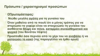 11/14/17
Πρόσωπα / χαρακτηρισμοί προσώπων
 ΟΠρωτομάστορας:
 Νιώθει μεγάλη αγάπη για τη γυναίκα του
 Όταν μαθαίνει από το πουλί ότι ο μόνος τρόπος για να
στεριώσει το γεφύρι είναι να στοιχειώσει τη γυναίκα του
αισθάνεται θλίψη και πόνο, καταρρέει συναισθηματικά και
ψυχικά (του θανάτου πέφτει)
 Προσπαθεί όσο περνάει από το χέρι του να αναβάλει ή να
ματαιώσει το κακό (της παραγγέλλει να έρθει αργά)
 