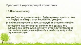 11/14/17
 Ο Πρωτομάστορας:
Αναγκάζεται να χρησιμοποιήσει δόλο προκειμένου να πείσει
τη Λυγερή να κατεβεί στην καμάρα του γεφυριού
(η αγάπη για τη γυναίκα του λειτουργεί σε ατομικό επίπεδο)
Ταυτόχρονα έχει έντονη την αίσθηση του χρέους, της
ευθύνης, του καθήκοντος, απέναντι στους συνανθρώπους
του, εφόσον αυτός είναι ο βασικός υπεύθυνος ενός πολύ
σημαντικού έργου
Πρόσωπα / χαρακτηρισμοί προσώπων
 