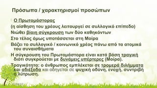 11/14/17
Πρόσωπα / χαρακτηρισμοί προσώπων
 Ο Πρωτομάστορας
(η αίσθηση του χρέους λειτουργεί σε συλλογικό επίπεδο)
Νιώθει βίαιη σύγκρουση των δύο καθηκόντων
Στο τέλος όμως υποτάσσεται στη Μοίρα
Βάζει το συλλογικό / κοινωνικό χρέος πάνω από τα ατομικά
του συναισθήματα
Η σύγκρουση του Πρωτομάστορα είναι κατά βάση τραγική
διότι συγκρούεται με δυνάμεις υπέρτερες (Μοίρα).
Τραγικότητα: ο άνθρωπος εμπλέκεται σε τρομερά διλήμματα
και αδιέξοδα και οδηγείται σε ψυχική οδύνη, ενοχή, συντριβή
ή λύτρωση.
 