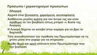 11/14/17
Πρόσωπα / χαρακτηρισμοί προσώπων
 ΗΛυγερή
Αρχικά είναι ξένοιαστη, χαρούμενη, ανυποψίαστη
Αισθάνεται μεγάλη αγάπη για τον άντρα της και είναι
πρόθυμη να τον βοηθήσει όπως μπορεί ⇒ θυσία της
Λυγερής
Η Λυγερή δέχεται να κατεβεί στην καμάρα για να βρει το
δαχτυλίδι
Τότε συνειδητοποιεί την πρόθεση του Πρωτομάστορα να τη
χτίσει μέσα στο γεφύρι για να στεριώσει
Νιώθει θυμό και οργή απέναντι στον Πρωτομάστορα που
την ξεγέλασε
 