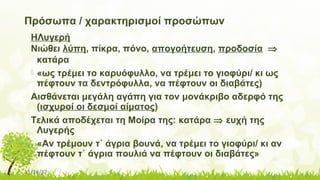11/14/17
Πρόσωπα / χαρακτηρισμοί προσώπων
ΗΛυγερή
Νιώθει λύπη, πίκρα, πόνο, απογοήτευση, προδοσία ⇒
κατάρα
 «ως τρέμει το καρυόφυλλο, να τρέμει το γιοφύρι/ κι ως
πέφτουν τα δεντρόφυλλα, να πέφτουν οι διαβάτες)
Αισθάνεται μεγάλη αγάπη για τον μονάκριβο αδερφό της
(ισχυροί οι δεσμοί αίματος)
Τελικά αποδέχεται τη Μοίρα της: κατάρα ⇒ ευχή της
Λυγερής
 «Αν τρέμουν τ΄ άγρια βουνά, να τρέμει το γιοφύρι/ κι αν
πέφτουν τ΄ άγρια πουλιά να πέφτουν οι διαβάτες»
 