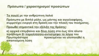 11/14/17
Πρόσωπα / χαρακτηρισμοί προσώπων
 Το πουλί με την ανθρώπινη λαλιά
Πρόσωπο με διπλό ρόλο, ως μάντης και αγγελιαφόρος,
συμμετέχει ενεργά στη δράση και την πλοκή του ποιήματος.
 Προωθεί σημαντικά την εξέλιξη της δράσης:
α) αρχικά επεμβαίνει και δίνει λύση στο έως τότε άλυτο
πρόβλημα β) παραλλάσσει-αντιστρέφει τα λόγια του
Πρωτομάστορα προκειμένου να υλοποιηθεί η
απαιτούμενη λύση
 