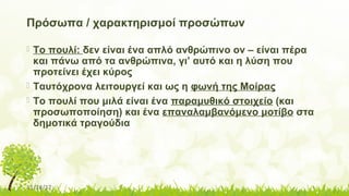 11/14/17
Πρόσωπα / χαρακτηρισμοί προσώπων
 Το πουλί: δεν είναι ένα απλό ανθρώπινο ον – είναι πέρα
και πάνω από τα ανθρώπινα, γι’ αυτό και η λύση που
προτείνει έχει κύρος
 Ταυτόχρονα λειτουργεί και ως η φωνή της Μοίρας
 Το πουλί που μιλά είναι ένα παραμυθικό στοιχείο (και
προσωποποίηση) και ένα επαναλαμβανόμενο μοτίβο στα
δημοτικά τραγούδια
 