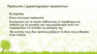 11/14/17
Πρόσωπα / χαρακτηρισμοί προσώπων
 Οι τεχνίτες
 Είναι ανώνυμα πρόσωπα
 Συνομιλούν με το πουλί εκθέτοντας το πρόβλημα και
πιθανόν με τη γυναίκα του πρωτομάστορα όταν την
παρακαλούν να αλλάξει τις κατάρες της.
 Με αυτούς τους δυο τρόπους βάζουν το δικό τους λιθαράκι
στην πλοκή.
 