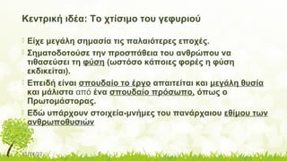 11/14/17
Κεντρική ιδέα: Το χτίσιμο του γεφυριού
 Είχε μεγάλη σημασία τις παλαιότερες εποχές.
 Σηματοδοτούσε την προσπάθεια του ανθρώπου να
τιθασεύσει τη φύση (ωστόσο κάποιες φορές η φύση
εκδικείται).
 Επειδή είναι σπουδαίο το έργο απαιτείται και μεγάλη θυσία
και μάλιστα από ένα σπουδαίο πρόσωπο, όπως ο
Πρωτομάστορας.
 Εδώ υπάρχουν στοιχεία-μνήμες του πανάρχαιου εθίμου των
ανθρωποθυσιών
 