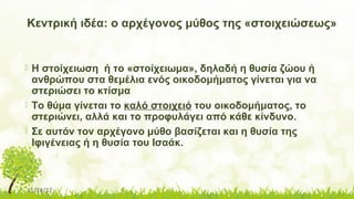 11/14/17
Κεντρική ιδέα: ο αρχέγονος μύθος της «στοιχειώσεως»
 Η στοίχειωση ή το «στοίχειωμα», δηλαδή η θυσία ζώου ή
ανθρώπου στα θεμέλια ενός οικοδομήματος γίνεται για να
στεριώσει το κτίσμα
 Το θύμα γίνεται το καλό στοιχειό του οικοδομήματος, το
στεριώνει, αλλά και το προφυλάγει από κάθε κίνδυνο.
 Σε αυτόν τον αρχέγονο μύθο βασίζεται και η θυσία της
Ιφιγένειας ή η θυσία του Ισαάκ.
 