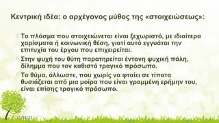 11/14/17
Κεντρική ιδέα: ο αρχέγονος μύθος της «στοιχειώσεως»:
 Το πλάσμα που στοιχειώνεται είναι ξεχωριστό, με ιδιαίτερα
χαρίσματα ή κοινωνική θέση, γιατί αυτό εγγυάται την
επιτυχία του έργου που επιχειρείται.
 Στην ψυχή του θύτη παρατηρείται έντονη ψυχική πάλη,
δίλημμα που τον καθιστά τραγικό πρόσωπο.
 Το θύμα, άλλωστε, που χωρίς να φταίει σε τίποτα
θυσιάζεται από μια μοίρα που είναι γραμμένη ερήμην του,
είναι επίσης τραγικό πρόσωπο.
 
