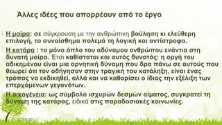 11/14/17
Άλλες ιδέες που απορρέουν από το έργο
 Η μοίρα: σε σύγκρουση με την ανθρώπινη βούληση κι ελεύθερη
επιλογή, το συναίσθημα πολεμά τη λογική και αντίστροφα.
 Η κατάρα : το μόνο όπλο του αδύναμου ανθρώπου ενάντια στη
δυνατή μοίρα. Έτσι καθίσταται και αυτός δυνατός: η οργή του
αδικημένου είναι μια αρνητική δύναμη που δρα πάνω σε αυτούς που
θεωρεί ότι τον οδήγησαν στην τραγική του κατάληξη, είναι ένας
τρόπος να εκδικηθεί, αλλά και να καθορίσει ο ίδιος την εξέλιξη των
επερχόμενων γεγονότων.
 Η οικογένεια: ως σύμβολο ισχυρών δεσμών αίματος, συγκρατεί τη
δύναμη της κατάρας, ειδικά στις παραδοσιακές κοινωνίες.
 