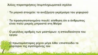 11/14/17
Άλλες παρατηρήσεις /συμπληρωματικά σχόλια
 Το μαγικό στοιχείο: το ανεξήγητο γκρέμισμα του γεφυριού
 Το προσωποποιημένο πουλί: αίσθηση ότι ο άνθρωπος
είναι πολύ μικρός μπροστά στη Μοίρα
 Ο μεγάλος αριθμός των μαστόρων: η σπουδαιότητα του
έργου
 Ο πρωτομάστορας ρίχνει μέγα λίθο: επισπεύδει το
μαρτύριο της αγαπημένης του
 