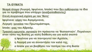 11/14/17
ΤΑ ΘΥΜΑΤΑ
 Νεαρά άτομα (Λυγερή, Ιφιγένεια, Ισαάκ) που δεν ευθύνονται τα ίδια
για το πρόβλημα που υπάρχει (αναξιοπαθούντες)
 Στενή συγγενική σχέση με τον ‘θύτη’
Ιφιγένεια: κόρη του Αγαμέμνονα,
Λυγερή: γυναίκα του Πρωτομάστορα,
Ισαάκ: γιος του Αβραάμ.
 Τραγική ειρωνεία: αγνοούν ότι πρόκειται να ‘θυσιαστούν’. Πηγαίνουν
στον τόπο της θυσίας με καλή διάθεση και για καλό σκοπό
η Ιφιγένεια για να παντρευτεί τον Αχιλλέα,
η Λυγερή για να συναντήσει τον καλό της,
ο Ισαάκ για να βοηθήσει τον πατέρα του στη θυσία
 