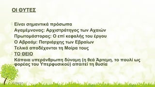 11/14/17
ΟΙ ΘΥΤΕΣ
 Είναι σημαντικά πρόσωπα
Αγαμέμνονας: Αρχιστράτηγος των Αχαιών
Πρωτομάστορας: Ο επί κεφαλής του έργου
Ο Αβραάμ: Πατριάρχης των Εβραίων
Τελικά αποδέχονται τη Μοίρα τους
 ΤΟ ΘΕΙΟ
Κάποια υπεράνθρωπη δύναμη (η θεά Άρτεμη, το πουλί ως
φορέας του Υπερφυσικού) απαιτεί τη θυσία
 