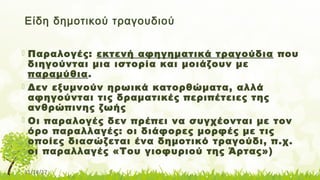 11/14/17
Είδη δημοτικού τραγουδιού
 Παραλογές: εκτενή αφηγηματικά τραγούδια που
διηγούνται μια ιστορία και μοιάζουν με
παραμύθια.
 Δεν εξυμνούν ηρωικά κατορθώματα, αλλά
αφηγούνται τις δραματικές περιπέτειες της
ανθρώπινης ζωής
 Οι παραλογές δεν πρέπει να συγχέονται με τον
όρο παραλλαγές: οι διάφορες μορφές με τις
οποίες διασώζεται ένα δημοτικό τραγούδι, π.χ.
οι παραλλαγές «Του γιοφυριού της Άρτας»)
 