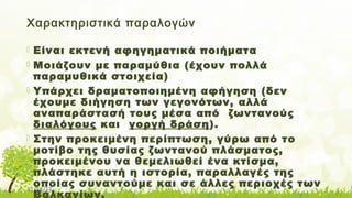 11/14/17
Χαρακτηριστικά παραλογών
 Είναι εκτενή αφηγηματικά ποιήματα
 Μοιάζουν με παραμύθια (έχουν πολλά
παραμυθικά στοιχεία)
 Υπάρχει δραματοποιημένη αφήγηση (δεν
έχουμε διήγηση των γεγονότων, αλλά
αναπαράστασή τους μέσα από ζωντανούς
διαλόγους και γοργή δράση).
 Στην προκειμένη περίπτωση, γύρω από το
μοτίβο της θυσίας ζωντανού πλάσματος,
προκειμένου να θεμελιωθεί ένα κτίσμα,
πλάστηκε αυτή η ιστορία, παραλλαγές της
οποίας συναντούμε και σε άλλες περιοχές των
Βαλκανίων.
 