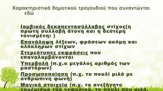 11/14/17
Χαρακτηριστικά δημοτικού τραγουδιού που συναντώνται
εδώ
 Ιαμβικός δεκαπεντασύλλαβος στίχος(η
πρώτη συλλαβή άτονη και η δεύτερη
τονισμένη: )
 Επανάληψη λέξεων, φράσεων ακόμη και
ολόκληρων στίχων
 Στερεότυπες εκφράσεις που
επαναλαμβάνονται
 Υπερβολή (π.χ.ο μεγάλος αριθμός των
μαστόρων)
 Προσωποποίηση (π.χ. το πουλί μιλά με
ανθρώπινη φωνή)
 Μαγικά στοιχεία (π.χ. το ανεξήγητο
γκρέμισμα του γεφυριού, το πουλί που μιλά,
 