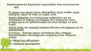 11/14/17
Χαρακτηριστικά δημοτικού τραγουδιού που συναντώνται
εδώ
 Ο νόμος των τριών (τρεις αδερφάδες/ αργά ντυθεί, αργά
αλλαχτεί, αργά να πάει το γιόμα, κλπ)
 Λαϊκές δοξασίες (το στοίχειωμα ανθρώπου για να
στεριώσει το γεφύρι/ μια κατάρα δεν παίρνεται πίσω,
μπορεί μόνο να τροποποιηθεί και από κατάρα να γίνει
ευχή)
 Λόγος λιτός και πυκνός (έμφαση δίνεται στα ρήματα και τα
ουσιαστικά)
 Ο στίχος – δίστιχο έχουν αυτοτέλεια (δεν υπάρχει
διασκελισμός= ολοκλήρωση νοήματος στον επόμενο
στίχο)
 Το «θέμα του αδύνατου»
 Τα «άσκοπα ερωτήματα»
 