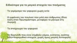 11/14/17
Ειδικότερα για τα μαγικά στοιχεία του ποιήματος
 Το γκρέμισμα του γεφυριού χωρίς αιτία
 Η εμφάνιση του πουλιού που μιλά σαν άνθρωπος (δίνει
λύση στον Πρωτομάστορα, μεταφέρει το μήνυμα στη
Λυγερή)
 Το στοίχειωμα του γεφυριού
 Το δαχτυλίδι που είναι σύμβολο γάμου, ενότητας, αγάπης
(εδώ=παραμυθικό στοιχείο, χωρίς όμως μαγική λειτουργία)
 