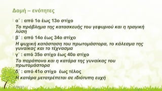 11/14/17
Δομή – ενότητες
 α΄ : από 1ο έως 13ο στίχο
Το πρόβλημα της κατασκευής του γεφυριού και η τραγική
λύση
 β΄ : από 14ο έως 34ο στίχο
Η ψυχική κατάσταση του πρωτομάστορα, το κάλεσμα της
γυναίκας και το τέχνασμα
 γ΄ : από 35ο στίχο έως 40ο στίχο
Το παράπονο και η κατάρα της γυναίκας του
πρωτομάστορα
 δ΄ : από 41ο στίχο έως τέλος
Η κατάρα μετατρέπεται σε ιδιότυπη ευχή
 