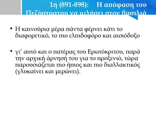 1η (891-898): Η απόφαση του
Πεζόστρατου να μιλήσει στον βασιλιά
• Η καινούρια μέρα πάντα φέρνει κάτι το
διαφορετικό, το πιο ελπιδοφόρο και αισιόδοξο
• γι’ αυτό και ο πατέρας του Ερωτόκριτου, παρά
την αρχική άρνησή του για το προξενιό, τώρα
παρουσιάζεται πιο ήπιος και πιο διαλλακτικός
(γλυκαίνει και μερώνει).
 
