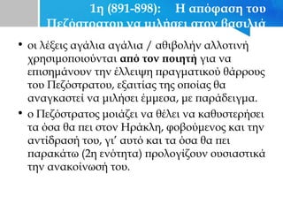 1η (891-898): Η απόφαση του
Πεζόστρατου να μιλήσει στον βασιλιά
• οι λέξεις αγάλια αγάλια / αθιβολήν αλλοτινή
χρησιμοποιούνται από τον ποιητή για να
επισημάνουν την έλλειψη πραγματικού θάρρους
του Πεζόστρατου, εξαιτίας της οποίας θα
αναγκαστεί να μιλήσει έμμεσα, με παράδειγμα.
• ο Πεζόστρατος μοιάζει να θέλει να καθυστερήσει
τα όσα θα πει στον Ηράκλη, φοβούμενος και την
αντίδρασή του, γι’ αυτό και τα όσα θα πει
παρακάτω (2η ενότητα) προλογίζουν ουσιαστικά
την ανακοίνωσή του.
 