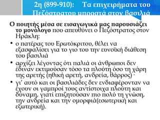 2η (899-910): Τα επιχειρήματα του
Πεζόστρατου μπροστά στον βασιλιά
Ο ποιητής μέσα σε εισαγωγικά μας παρουσιάζει
το μονόλογο που απευθύνει ο Πεζόστρατος στον
Ηράκλη:
• ο πατέρας του Ερωτόκριτου, θέλει να
εξασφαλίσει για το γιο του την ευνοϊκή διάθεση
του βασιλιά
• αρχίζει λέγοντας ότι παλιά οι άνθρωποι δεν
έδιναν εκτιμούσαν τόσο τα πλούτη όσο τη χάρη
της αρετής (ηθική αρετή, ανδρεία, θάρρος)·
• γι’ αυτό και οι βασιλιάδες δεν ενδιαφέρονταν να
έχουν οι γαμπροί τους αντίστοιχα πλούτη και
δύναμη, γιατί επιζητούσαν πιο πολύ τη γνώση,
την ανδρεία και την ομορφιά(εσωτερική και
εξωτερική).
 
