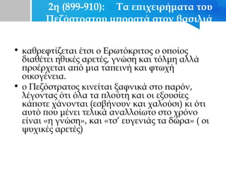 2η (899-910): Τα επιχειρήματα του
Πεζόστρατου μπροστά στον βασιλιά
• καθρεφτίζεται έτσι ο Ερωτόκριτος ο οποίος
διαθέτει ηθικές αρετές, γνώση και τόλμη αλλά
προέρχεται από μια ταπεινή και φτωχή
οικογένεια.
• ο Πεζόστρατος κινείται ξαφνικά στο παρόν,
λέγοντας ότι όλα τα πλούτη και οι εξουσίες
κάποτε χάνονται (εσβήνουν και χαλούσι) κι ότι
αυτό που μένει τελικά αναλλοίωτο στο χρόνο
είναι «η γνώση», και «τσ’ ευγενιάς τα δώρα» ( οι
ψυχικές αρετές)
 