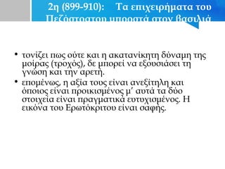 2η (899-910): Τα επιχειρήματα του
Πεζόστρατου μπροστά στον βασιλιά
• τονίζει πως ούτε και η ακατανίκητη δύναμη της
μοίρας (τροχός), δε μπορεί να εξουσιάσει τη
γνώση και την αρετή.
• επομένως, η αξία τους είναι ανεξίτηλη και
όποιος είναι προικισμένος μ’ αυτά τα δύο
στοιχεία είναι πραγματικά ευτυχισμένος. Η
εικόνα του Ερωτόκριτου είναι σαφής.
 