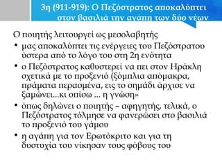 3η (911-919): Ο Πεζόστρατος αποκαλύπτει
στον βασιλιά την αγάπη των δύο νέων
Ο ποιητής λειτουργεί ως μεσολαβητής
• μας αποκαλύπτει τις ενέργειες του Πεζόστρατου
ύστερα από το λόγο του στη 2η ενότητα
• ο Πεζόστρατος καθυστερεί να πει στον Ηράκλη
σχετικά με το προξενιό (ξόμπλια απόμακρα,
πράματα περασμένα, εις το σημάδι άρχισε να
ξαμώνει...κι οπίσω ... η γνώση»
• όπως δηλώνει ο ποιητής – αφηγητής, τελικά, ο
Πεζόστρατος τόλμησε να φανερώσει στο βασιλιά
το προξενιό του γάμου
• η αγάπη για τον Ερωτόκριτο και για τη
δυστυχία του νίκησαν τους φόβους του
 