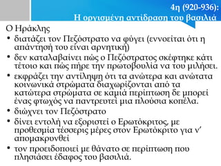 4η (920-936):
Η οργισμένη αντίδραση του βασιλιά
Ο Ηράκλης
• διατάζει τον Πεζόστρατο να φύγει (εννοείται ότι η
απάντησή του είναι αρνητική)
• δεν καταλαβαίνει πώς ο Πεζόστρατος σκέφτηκε κάτι
τέτοιο και πώς πήρε την πρωτοβουλία να του μιλήσει.
• εκφράζει την αντίληψη ότι τα ανώτερα και ανώτατα
κοινωνικά στρώματα διαχωρίζονται από τα
κατώτερα στρώματα σε καμιά περίπτωση δε μπορεί
ένας φτωχός να παντρευτεί μια πλούσια κοπέλα.
• διώχνει τον Πεζόστρατο
• δίνει εντολή να εξοριστεί ο Ερωτόκριτος, με
προθεσμία τέσσερις μέρες στον Ερωτόκριτο για ν’
απομακρυνθεί
• τον προειδοποιεί με θάνατο σε περίπτωση που
πλησιάσει έδαφος του βασιλιά.
 
